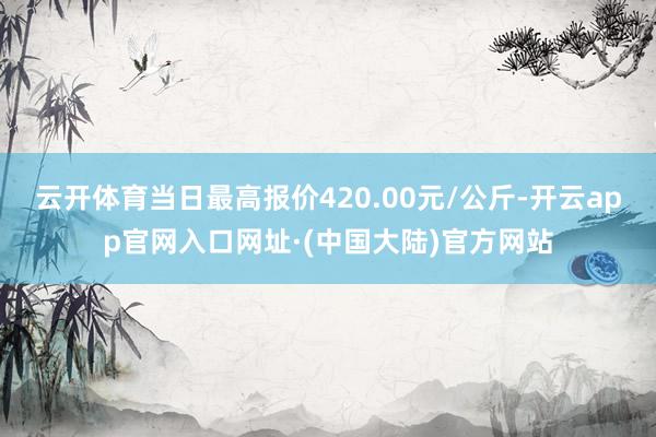 云开体育当日最高报价420.00元/公斤-开云app官网入口网址·(中国大陆)官方网站