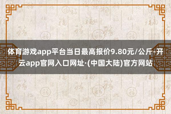 体育游戏app平台当日最高报价9.80元/公斤-开云app官网入口网址·(中国大陆)官方网站