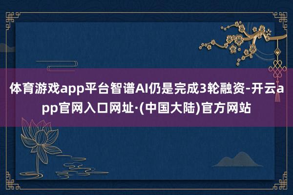 体育游戏app平台智谱AI仍是完成3轮融资-开云app官网入口网址·(中国大陆)官方网站