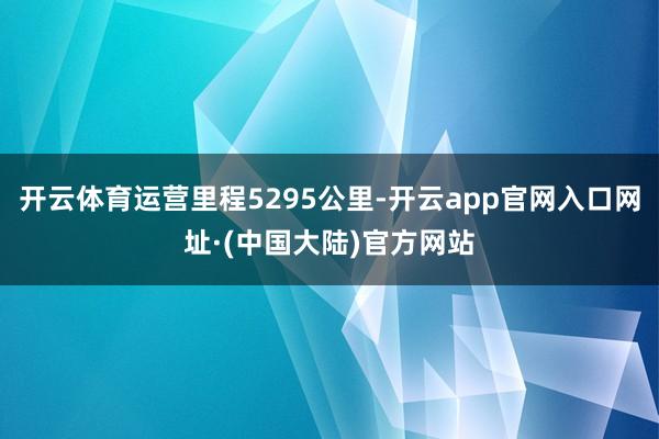 开云体育运营里程5295公里-开云app官网入口网址·(中国大陆)官方网站