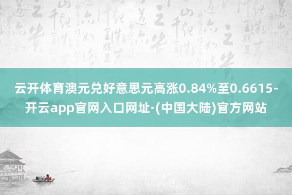 云开体育澳元兑好意思元高涨0.84%至0.6615-开云app官网入口网址·(中国大陆)官方网站