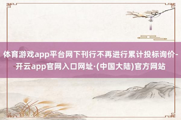 体育游戏app平台网下刊行不再进行累计投标询价-开云app官网入口网址·(中国大陆)官方网站