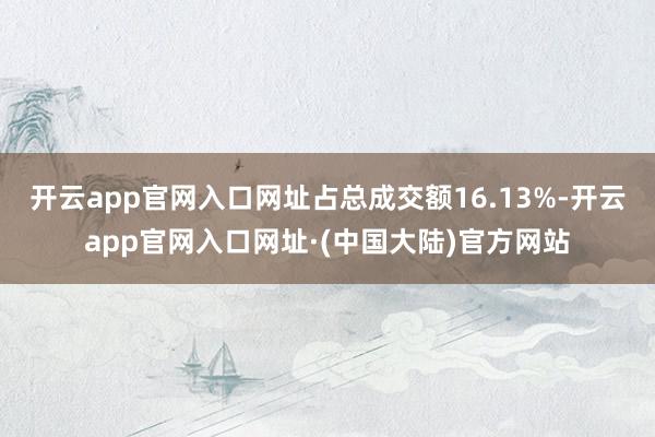 开云app官网入口网址占总成交额16.13%-开云app官网入口网址·(中国大陆)官方网站