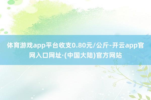 体育游戏app平台收支0.80元/公斤-开云app官网入口网址·(中国大陆)官方网站