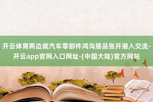 开云体育两边就汽车零部件鸿沟居品张开潜入交流-开云app官网入口网址·(中国大陆)官方网站