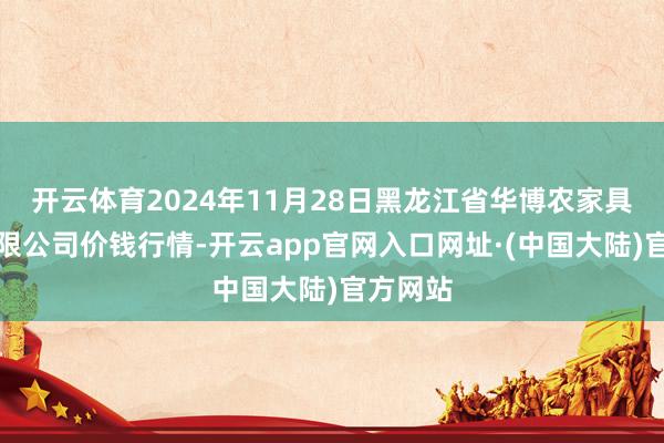 开云体育2024年11月28日黑龙江省华博农家具市集有限公司价钱行情-开云app官网入口网址·(中国大陆)官方网站