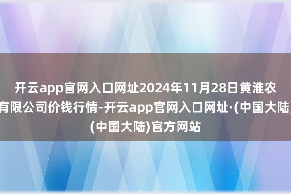 开云app官网入口网址2024年11月28日黄淮农居品股份有限公司价钱行情-开云app官网入口网址·(中国大陆)官方网站