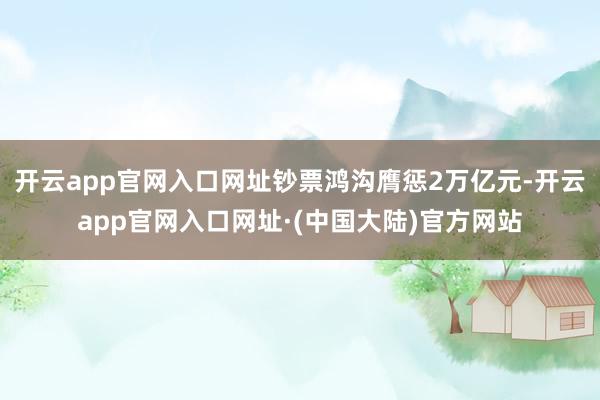 开云app官网入口网址钞票鸿沟膺惩2万亿元-开云app官网入口网址·(中国大陆)官方网站