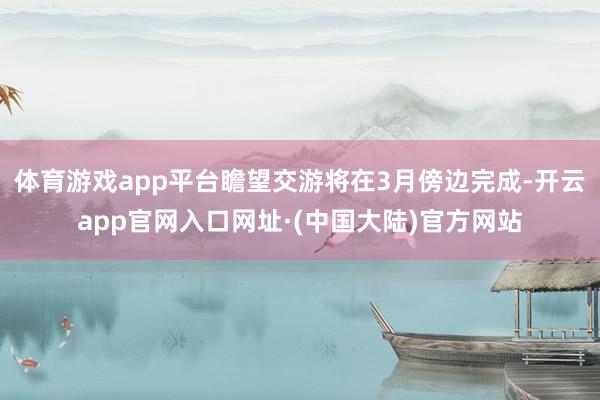 体育游戏app平台瞻望交游将在3月傍边完成-开云app官网入口网址·(中国大陆)官方网站