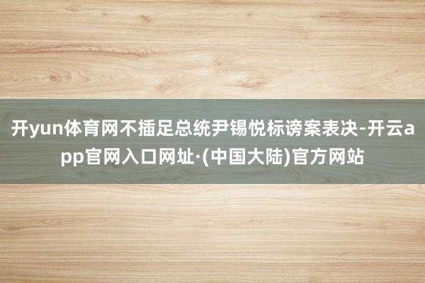 开yun体育网不插足总统尹锡悦标谤案表决-开云app官网入口网址·(中国大陆)官方网站