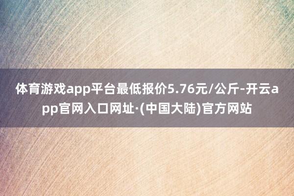 体育游戏app平台最低报价5.76元/公斤-开云app官网入口网址·(中国大陆)官方网站