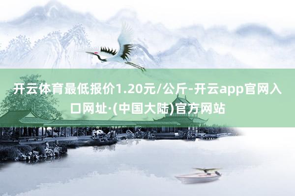 开云体育最低报价1.20元/公斤-开云app官网入口网址·(中国大陆)官方网站