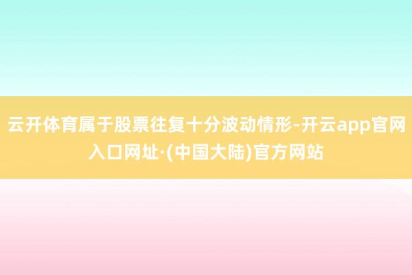 云开体育属于股票往复十分波动情形-开云app官网入口网址·(中国大陆)官方网站