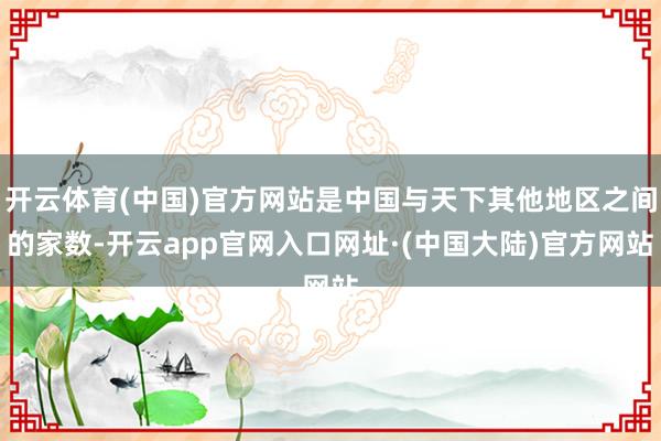 开云体育(中国)官方网站是中国与天下其他地区之间的家数-开云app官网入口网址·(中国大陆)官方网站