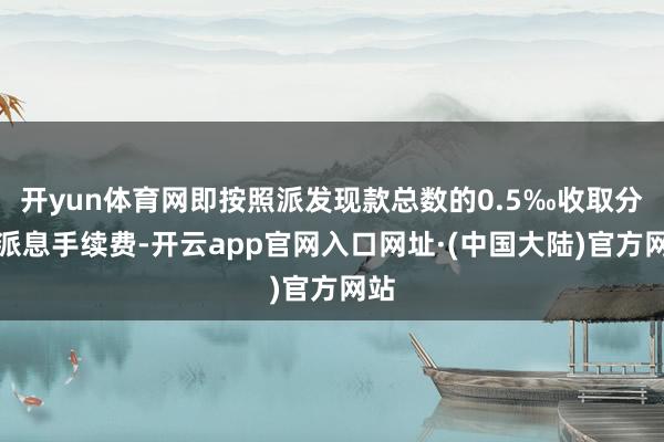 开yun体育网即按照派发现款总数的0.5‰收取分成派息手续费-开云app官网入口网址·(中国大陆)官方网站