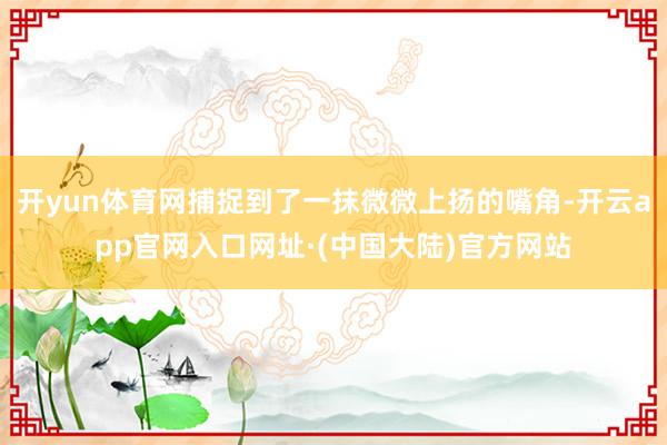 开yun体育网捕捉到了一抹微微上扬的嘴角-开云app官网入口网址·(中国大陆)官方网站