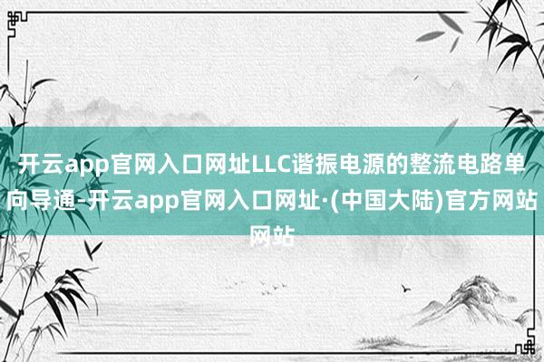 开云app官网入口网址LLC谐振电源的整流电路单向导通-开云app官网入口网址·(中国大陆)官方网站