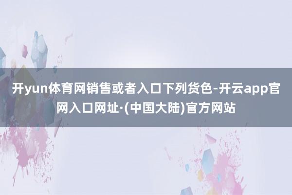 开yun体育网销售或者入口下列货色-开云app官网入口网址·(中国大陆)官方网站