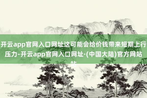 开云app官网入口网址这可能会给价钱带来短期上行压力-开云app官网入口网址·(中国大陆)官方网站