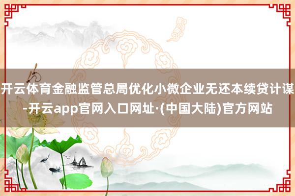 开云体育金融监管总局优化小微企业无还本续贷计谋-开云app官网入口网址·(中国大陆)官方网站