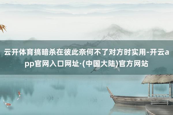 云开体育搞暗杀在彼此奈何不了对方时实用-开云app官网入口网址·(中国大陆)官方网站