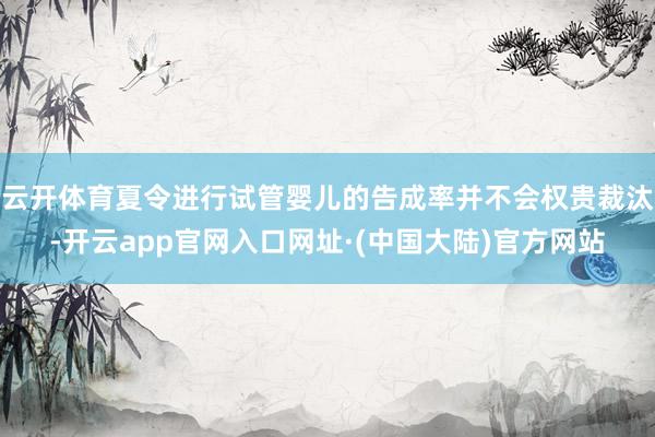 云开体育夏令进行试管婴儿的告成率并不会权贵裁汰-开云app官网入口网址·(中国大陆)官方网站