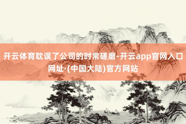 开云体育耽误了公司的时常磋磨-开云app官网入口网址·(中国大陆)官方网站