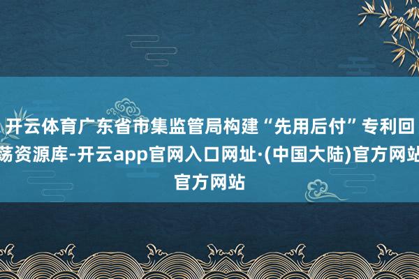 开云体育广东省市集监管局构建“先用后付”专利回荡资源库-开云app官网入口网址·(中国大陆)官方网站