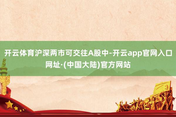 开云体育沪深两市可交往A股中-开云app官网入口网址·(中国大陆)官方网站