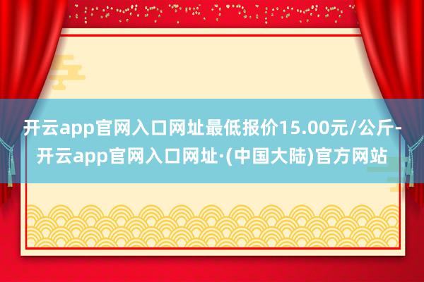 开云app官网入口网址最低报价15.00元/公斤-开云app官网入口网址·(中国大陆)官方网站