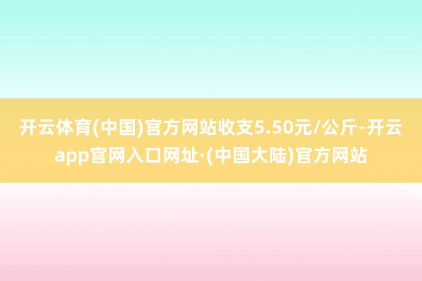 开云体育(中国)官方网站收支5.50元/公斤-开云app官网入口网址·(中国大陆)官方网站