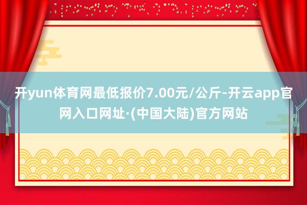 开yun体育网最低报价7.00元/公斤-开云app官网入口网址·(中国大陆)官方网站