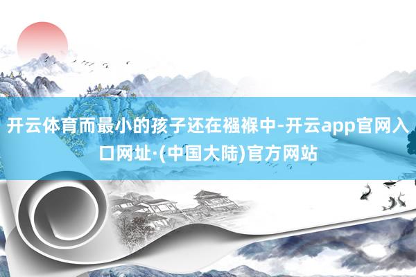 开云体育而最小的孩子还在襁褓中-开云app官网入口网址·(中国大陆)官方网站